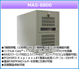 MAS-8800 ●「瞬間停電（10秒間以内）」「瞬時電圧低下」対策機能内蔵
●インテル® Core™ i 7、Core™  i 5、Core™ i 3プロセッサを搭載
●RAIDミラーリング対応(2.5インチHDD、フロントアクセスによる着脱可能)
●PCIからPCI-Ｅｘｐｒｅｓｓまで豊富な拡張インターフェースをサポート
●筺体FANやFANフィルターを容易に交換が可能
●長期製品供給可能

